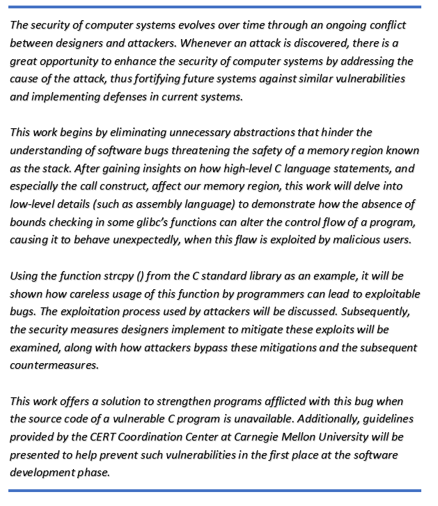 The security of computer systems evolves over time through an ongoing conflict between designers and attackers. Whenever an attack is discovered, there is a great opportunity to enhance the security of computer systems by addressing the cause of the attack, thus fortifying future systems against similar vulnerabilities and implementing defenses in current systems.

This work begins by eliminating unnecessary abstractions that hinder the understanding of software bugs threatening the safety of a memory region known as the stack. After gaining insights on how high-level C language statements, and especially the call construct, affect our memory region, this work will delve into low-level details (such as assembly language) to demonstrate how the absence of bounds checking in some glibcs functions can alter the control flow of a program, causing it to behave unexpectedly, when this flaw is exploited by malicious users.

Using the function strcpy() from the C standard library as an example, it will be shown how careless usage of this function by programmers can lead to exploitable bugs. The exploitation process used by attackers will be discussed. Subsequently, the security measures designers implement to mitigate these exploits will be examined, along with how attackers bypass these mitigations and the subsequent countermeasures.

This work offers a solution to strengthen programs afflicted with this bug when the source code of a vulnerable C program is unavailable. Additionally, guidelines provided by the CERT Coordination Center at Carnegie Mellon University will be presented to help prevent such vulnerabilities in the first place at the software development phase.
